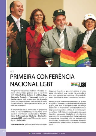 6.3
PRIMEIRA CONFERÊNCIA
NACIONAL LGBT
Pela primeira vez acontece no Brasil um debate na-
cional sobre políticas públicas para a população
LGBT. A I Conferência Nacional de Lésbicas, Gays,
Bissexuais, Travestis e Transexuais reuniu em
Brasília mais de 1000 pessoas, com 600 delegados
eleitos nas etapas estaduais, num processo de mobi-
lização, discussão e avaliação das iniciativas que já
estão em andamento.
O compromisso com a erradicação do preconceito
contra as pessoas LGBT tornou-se documento oficial
resultado concreto com a elaboração do Plano Na-
cional de Promoção da Cidadania e Direitos Hu-
manos de LGBT, a partir das 559 propostas aprova-
das na I Conferência.
A Carta de Brasília, aprovada pelos delegados e par-
ticipantes, incentiva o governo brasileiro a buscar
apoio internacional para avançar na aprovação de
uma nova resolução que reconheça a Orientação Se-
xual e Identidade de Gênero como direitos humanos.
A etapa estadual paranaense teve presença de 16 orga-
nizações da sociedade civil e representantes do poder
público, com mais de 300 participantes. Os esforços
do encontro no Paraná esteve centrado na formulação
de propostas de políticas públicas de combate ao pre-
conceito e a violência contra lésbicas, gays, bissexuais,
travestis e transexuais. O trabalho de enfrentamento
ao preconceito começou na própria Conferência, pela
integração da comunidade LGBT, da sociedade civil
organizada e do poder público no debate democráti-
co e propositivo para a garantia de direitos humanos
iguais.
92
Grupo Dignidade | Uma história de Dignidade... | PARTE VI
 
