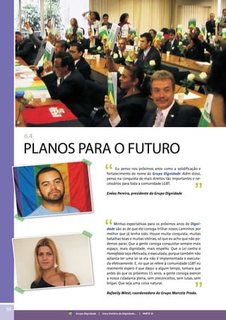 6.4
PLANOS PARA O FUTURO
Eu penso nos próximos anos como a solidificação e
fortalecimento do nome do Grupo Dignidade. Além disso,
penso na conquista de mais direitos tão importantes e ne-
cessários para toda a comunidade LGBT.
Enéas Pereira, presidente do Grupo Dignidade
94
Grupo Dignidade | Uma história de Dignidade... | PARTE VI
Minhas expectativas para os próximos anos do Digni-
dade são as de que ele consiga trilhar novos caminhos por
melhor que já tenha sido. Houve muita conquista, muitas
batalhas boas e muitas vitórias, só que eu acho que não po-
demos parar. Que a gente consiga conquistar sempre mais
espaço, mais dignidade, mais respeito. Que a Lei contra a
Homofobia seja efetivada, e executada, porque também não
adianta ter uma lei se ela não é implementada e executa-
da efetivamente. E, no que se refere à comunidade LGBT eu
realmente espero é que daqui a algum tempo, tomara que
antes do que os próximos 15 anos, a gente consiga exercer
a nossa cidadania plena, sem preconceitos, sem lutas, sem
brigas. Que seja uma coisa natural.
Rafaelly Wiest, coordenadora do Grupo Marcela Prado.
 