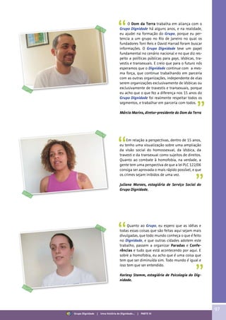 O Dom da Terra trabalha em aliança com o
Grupo Dignidade há alguns anos, e na realidade,
eu ajudei na formação do Grupo, porque eu per-
tencia a um grupo no Rio de Janeiro no qual os
fundadores Toni Reis e David Harrad foram buscar
informações. O Grupo Dignidade teve um papel
fundamental no cenário nacional e no que diz res-
peito a políticas públicas para gays, lésbicas, tra-
vestis e transexuais. E creio que para o futuro nós
esperamos que o Dignidade continue com a mes-
ma força, que continue trabalhando em parceria
com as outras organizações, independente de elas
serem organizações exclusivamente de lésbicas ou
exclusivamente de travestis e transexuais, porque
eu acho que o que fez a diferença nos 15 anos do
Grupo Dignidade foi realmente respeitar todos os
segmentos, e trabalhar em parceria com todos.
Márcio Marins, diretor-presidente do Dom da Terra
Em relação a perspectivas, dentro de 15 anos,
eu tenho uma visualização sobre uma ampliação
da visão social do homossexual, da lésbica, da
travesti e da transexual como sujeitos de direitos.
Quanto ao combate à homofobia, na verdade, a
gente tem uma perspectiva de que a lei PLC 122/06
consiga ser aprovada o mais rápido possível, e que
os crimes sejam inibidos de uma vez.
Juliana Moraes, estagiária de Serviço Social do
Grupo Dignidade.
Quanto ao Grupo, eu espero que as idéias e
todas essas coisas que são feitas aqui sejam mais
divulgadas, que todo mundo conheça o que é feito
no Dignidade, e que outras cidades adotem este
trabalho, passem a organizar Paradas e Confe-
rências e tudo que está acontecendo por aqui. E
sobre a homofobia, eu acho que é uma coisa que
tem que ser diminuída sim. Todo mundo é igual e
isso tem que ser entendido.
Karlesy Stamm, estagiária de Psicologia do Dig-
nidade.
97
Grupo Dignidade | Uma história de Dignidade... | PARTE VI
 