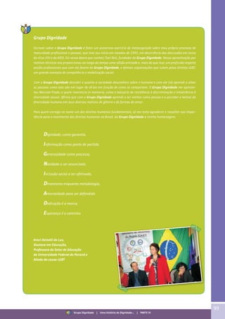 99
Grupo Dignidade
Escrever sobre o Grupo Dignidade é fazer um prazeroso exercício de metacognição sobre meu próprio processo de
maturidade profissional e pessoal, que teve seu início em meados de 1995, em decorrência das discussões em torno
do vírus HIV e da AIDS. Foi nessa época que conheci Toni Reis, fundador do Grupo Dignidade. Nossa aproximação por
motivos técnicos nos proporcionou ao longo do tempo uma sólida amizade e, mais do que isso, um profundo respeito
aos/às profissionais que com ele fazem do Grupo Dignidade, e demais organizações que lutam pelos direitos LGBT,
um grande exemplo de competência e mobilização social.
Com o Grupo Dignidade descobri o quanto a sociedade desconhece sobre o humano e com ele (re) aprendi a olhar
as pessoas como elas são em lugar de vê-las em função de como se comportam. O Grupo Dignidade me apresen-
tou Marcela Prado, a quem reverencio in memoria, como o baluarte da resistência à discriminação e intolerância à
diversidade sexual. Afirmo que com o Grupo Dignidade aprendi a ser melhor como pessoa e a perceber a beleza da
diversidade humana em seus diversos matizes de gênero e de formas de amar.
Para quem carrega no nome um dos direitos humanos fundamentais, só me resta agradecer e ressaltar sua impor-
tância para o movimento dos direitos humanos no Brasil. Ao Grupo Dignidade a minha homenagem:
Araci Asinelli da Luz,
Doutora em Educação,
Professora do Setor de Educação
da Universidade Federal do Paraná e
Aliada da causa LGBT
Dignidade, como garantia,
Informação como ponto de partida.
Generosidade como processo,
Novidade a ser anunciada,
Inclusão social a ser efetivada.
Dinamismo enquanto metodologia,
Amorosidade para ser defendida
Dedicação é a marca,
Esperança é o caminho.
Grupo Dignidade | Uma história de Dignidade... | PARTE VI
 