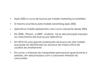 •   Após 2005 a curva de buscas por mobile marketing se estabiliza

•   O mesmo acontece para mobile advertising após 2006

•   Aplicativos mobile apresentam uma curva crescente desde 2006

•   Em 2008 - iPhone - e 2009 - Android - há os dois principais impulsos
    ao crescimento das buscas por aplicativos

•   Em 2010 há uma grande aceleração da busca por sites mobile -
    que pode ser identificada ao alcance de massa crítica de
    usuários de smartphones

•   Em suma: o interesse do marqueteiro permanece igual durante o
    período, em descompasso com o crescente interesse do
    consumidor
 