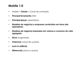 Mobile 1.0

•   Mobile = Celular = Canal de conteúdo

•   Principal ferramenta: SMS

•   Principal player: operadoras

•   Modelos de negócios e empresas construídos em torno das
    operadoras

•   Modelos de negócios baseados em volume e consumo de valor

•   Drive: engenharia

•   Potencial: massa de usuários

•   Lock-in artificial

•   Diferencial: preço e acesso
 