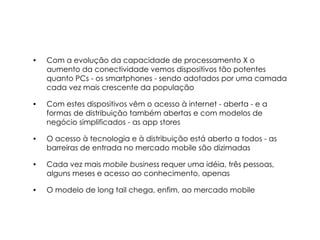 •   Com a evolução da capacidade de processamento X o
    aumento da conectividade vemos dispositivos tão potentes
    quanto PCs - os smartphones - sendo adotados por uma camada
    cada vez mais crescente da população

•   Com estes dispositivos vêm o acesso à internet - aberta - e a
    formas de distribuição também abertas e com modelos de
    negócio simplificados - as app stores

•   O acesso à tecnologia e à distribuição está aberto a todos - as
    barreiras de entrada no mercado mobile são dizimadas

•   Cada vez mais mobile business requer uma idéia, três pessoas,
    alguns meses e acesso ao conhecimento, apenas

•   O modelo de long tail chega, enfim, ao mercado mobile
 