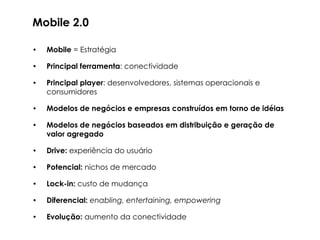 Mobile 2.0

•   Mobile = Estratégia

•   Principal ferramenta: conectividade

•   Principal player: desenvolvedores, sistemas operacionais e
    consumidores

•   Modelos de negócios e empresas construídos em torno de idéias

•   Modelos de negócios baseados em distribuição e geração de
    valor agregado

•   Drive: experiência do usuário

•   Potencial: nichos de mercado

•   Lock-in: custo de mudança

•   Diferencial: enabling, entertaining, empowering

•   Evolução: aumento da conectividade
 