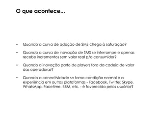 O que acontece...



•   Quando a curva de adoção de SMS chega à saturação?

•   Quando a curva de inovação de SMS se interrompe e apenas
    recebe incrementos sem valor real p/o consumidor?

•   Quando a inovação parte de players fora da cadeia de valor
    das operadoras?

•   Quando o acesso e a distribuição se deslocam para fora do
    “deck” das operadoras?

•   Quando a conectividade se torna condição normal e a
    experiência em outras plataformas - Facebook, Twitter, Skype,
    WhatsApp, Facetime, BBM, etc. - é favorecida pelos usuários?
 