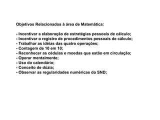 Objetivos Relacionados à área de Matemática: 
- Incentivar a elaboração de estratégias pessoais de cálculo; 
- Incentivar o registro de procedimentos pessoais de cálculo; 
- Trabalhar as idéias das quatro operações; 
- Contagem de 10 em 10; 
- Reconhecer as cédulas e moedas que estão em circulação; 
- Operar mentalmente; 
- Uso do calendário; 
- Conceito de dúzia; 
- Observar as regularidades numéricas do SND; 
 