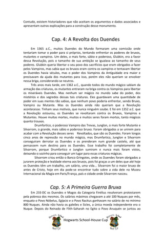 Contudo, existem historiadores que não aceitam os argumentos e dados associados e
apresentam outras explicações para a construção desse monumento.



                    Cap. 4: A Revolta dos Duendes
      Em 1365 a.C., muitos Duendes do Mundo formaram uma comissão onde
tentariam tomar o poder para si próprios, tentando enfrentar os poderes de bruxos,
mutantes e vampiros. Um deles, o mais forte, sábio e poderoso, Glubkin, era a favor
dessa Revolução, pois o tamanho de sua ambição se igualava ao tamanho de seus
poderes. Glubkin queria libertar o seu povo dos sacrifícios que eram obrigados a fazer
pelos Vampiros, mas sabia que os bruxos eram contra os vampiros e tentavam libertar
os Duendes havia séculos, mas o poder dos Vampiros da Antiguidade era maior e
precisavam da ajuda dos mutantes para isso, porém eles não queriam se envolver
nessa briga, considerando-se neutros.
      Três anos mais tarde, em 1362 a.C., quando todos do mundo mágico sabiam da
armação das criaturas, os mutantes entraram na briga contra os Vampiros para libertar
os miseráveis Duendes. Mas nenhum ser mágico no mundo sabe do poder, dos
mistérios e dos segredos dessas tais criaturas. Eles guardavam uma quantidade de
poder em suas mentes tão sabias, que nenhum povo poderia enfrentar, sendo Bruxo,
Vampiro ou Mutante. Mas os Duendes ainda não queriam que a Revolução
acontecesse. Tinham seus motivos, que nunca ninguém soube. E foi em 1352 a.C. que
a Revolução estourou, os Duendes se revoltaram contra os Bruxos, Vampiros e
Mutantes. Houve muitas mortes, muitos e muitos seres foram mortos, tanto mágicos
quanto trouxas.
         Drumfartico, o poderoso Vampiro das Trevas, Junglon, o mais forte Mutante e
Silvarrom, o grande, mais sábio e poderoso bruxo. Foram obrigados a se unirem para
acabar com a Revolução desses seres Revoltados, que são os Duendes. Foram longos
cinco anos de repressão no mundo mágico, mas Drumfartico, Junglon e Silvarrom
conseguiram derrotar os Duendes e os prenderam num grande castelo, até que
pensassem num destino para os Duendes. Esse trabalho foi completamente de
Silvarrom, porque Drumfartico e Junglon sumiram e nunca mais foram vistos,
deixando-o sozinho para conseguir um lugar para essas criaturas mágicas.
         Silvarrom criou então o Banco Gringotes, onde os Duendes foram obrigados a
jurarem proteção e lealdade eterna aos bruxos, pois foi graças a um deles que até hoje
os Duendes têm um trabalho, um salário, uma vida... Silvarrom foi o maior bruxo de
antes de Cristo, hoje em dia pode-se encontrar tudo sobre a vida dele no Museu
Internacional da Magia em Paris/França, país e cidade onde Silvarrom nasceu.



                   Cap. 5: A Primeira Guerra Bruxa
     Em 233-DC os Duendes e Magos da Categoria Finélius resolveram protestarem
pela pobreza dos mesmos. Os salários máximos chegavam a até 100 Nuques por mês,
enquato o Povo Nóbelus, Egípcio e o Povo Racitus ganhavam no salário de no mínimo
800 Nuques. Ainda não havia os galeões e Sicles, a única moeda independente era o
Nuque. Depois do Reinado de Flith-Saharah no Egito o Povo Anuquén se juntou ao


                             Hogwarts School-House Cup
 