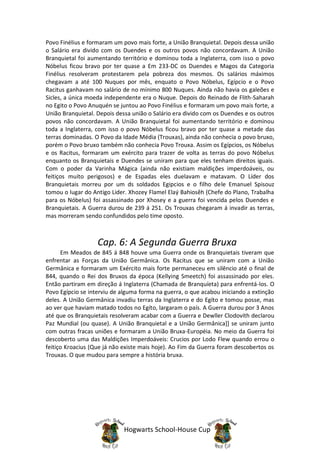 Povo Finélius e formaram um povo mais forte, a União Branquietal. Depois dessa união
o Salário era divido com os Duendes e os outros povos não concordavam. A União
Branquietal foi aumentando território e dominou toda a Inglaterra, com isso o povo
Nóbelus ficou bravo por ter quase a Em 233-DC os Duendes e Magos da Categoria
Finélius resolveram protestarem pela pobreza dos mesmos. Os salários máximos
chegavam a até 100 Nuques por mês, enquato o Povo Nóbelus, Egípcio e o Povo
Racitus ganhavam no salário de no mínimo 800 Nuques. Ainda não havia os galeões e
Sicles, a única moeda independente era o Nuque. Depois do Reinado de Flith-Saharah
no Egito o Povo Anuquén se juntou ao Povo Finélius e formaram um povo mais forte, a
União Branquietal. Depois dessa união o Salário era divido com os Duendes e os outros
povos não concordavam. A União Branquietal foi aumentando território e dominou
toda a Inglaterra, com isso o povo Nóbelus ficou bravo por ter quase a metade das
terras dominadas. O Povo da Idade Média (Trouxas), ainda não conhecia o povo bruxo,
porém o Povo bruxo também não conhecia Povo Trouxa. Assim os Egípcios, os Nóbelus
e os Racitus, formaram um exército para trazer de volta as terras do povo Nóbelus
enquanto os Branquietais e Duendes se uniram para que eles tenham direitos iguais.
Com o poder da Varinha Mágica (ainda não existiam maldições imperdoáveis, ou
feitiços muito perigosos) e de Espadas eles duelavam e matavam. O Líder dos
Branquietais morreu por um ds soldados Egipcios e o filho dele Emanuel Spisouz
tomou o lugar do Antigo Lider. Xhozey Flamel Elaý Bahiosêh (Chefe do Plano, Trabalha
para os Nóbelus) foi assassinado por Xhosey e a guerra foi vencida pelos Duendes e
Branquietais. A Guerra durou de 239 á 251. Os Trouxas chegaram á invadir as terras,
mas morreram sendo confundidos pelo time oposto.



                   Cap. 6: A Segunda Guerra Bruxa
      Em Meados de 845 á 848 houve uma Guerra onde os Branquietais tiveram que
enfrentar as Forças da União Germânica. Os Racitus que se uniram com a União
Germânica e formaram um Exército mais forte permaneceu em silêncio até o final de
844, quando o Rei dos Bruxos da época (Kellying Smeetch) foi assassinado por eles.
Então partiram em direção á Inglaterra (Chamada de Branquíeta) para enfrentá-los. O
Povo Egípcio se interviu de alguma forma na guerra, o que acabou iniciando a extinção
deles. A União Germânica invadiu terras da Inglaterra e do Egíto e tomou posse, mas
ao ver que haviam matado todos no Egíto, largaram o país. A Guerra durou por 3 Anos
até que os Branquietais resolveram acabar com a Guerra e Dewller Clodovith declarou
Paz Mundial (ou quase). A União Branquietal e a União Germânica]] se uniram junto
com outras fracas uniões e formaram a União Bruxa-Européia. No meio da Guerra foi
descoberto uma das Maldições Imperdoáveis: Crucios por Lodo Flew quando errou o
feitiço Kroacius (Que já não existe mais hoje). Ao Fim da Guerra foram descobertos os
Trouxas. O que mudou para sempre a história bruxa.




                             Hogwarts School-House Cup
 