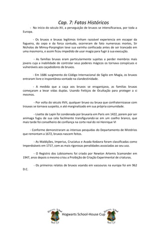 Cap. 7: Fatos Históricos
     - No início do século XV, a perseguição de bruxos se intensificarava, por toda a
Europa.

        - Os bruxos e bruxas legítimos tinham razoável experiencia em escapar da
fogueira, do cepo e da forca contudo, ocorreram de fato numerosas mortes, Sir
Nicholas de Mimsy-Porpington teve sua varinha confiscada antes de ser trancado em
uma masmorra, e assim ficou impedido de usar magia para fugir à sua execução.

        - As famílias bruxas eram particularmente sujeitas a perder membros mais
jovens cuja a inabilidade de controlar seus poderes mágicos os tornava conspícuos e
vulneráveis aos caçadodores de bruxos.

       - Em 1686 surgimento do Código Internacional de Sigilo em Magia, os bruxos
entraram livre e inspontânea vontade na clandestinidade.

      - A medida que a caça aos bruxos se ensganiçava, as familias bruxas
começaram a levar vidas duplas. Usando Feitiços de Ocultação para proteger a si
mesmos.

        - Por volta do século XVII, qualquer bruxo ou bruxa que confraternizasse com
trouxas se tornava suspeito, e até marginalizado em sua própria comunidade.

        - Lisette de Lapin foi condenada por bruxaria em Paris em 1422, porem por ser
animaga fugiu de sua cela facilmente transfigurando-se em um coelho branco, que
mais tarde foi conselheiro de confiança na corte real do rei Henrique VI

     - Conforme demonstraram as intensas pesquidas do Departamento de Mistérios
que remontam a 1672, bruxos nascem feitos.

       - As Maldições, Imperius, Cruciatus e Avada Kedavra foram classificadas como
Imperdoáveis em 1717, com as mais rigorosas penalidades associadas ao seu uso.

        - O Registro dos Lobisomens foi criado por Newton Artemis Scamander em
1947, anos depois o mesmo criou a Proibição de Criação Experimental de criaturas.

        - Os primeiros relatos de bruxos voando em vassouras na europa foi em 962
D.C.




                             Hogwarts School-House Cup
 