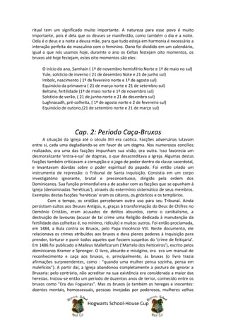 ritual tem um significado muito importante. A natureza para esse povo é muito
importante, pois é dela que os deuses se manifestão, como também o dia e a noite.
Odia é o deus e a noite a deusa mãe, para que tudo esteja em harmonia é necessário a
interação perfeita do masculino com o feminino. Oano foi dividido em um calendário,
igual o que nós usamos hoje, duramte o ano os Celtas festejam oito momentos, os
bruxos até hoje festejam, estes oito momentos são eles:

     O início do ano, Samhain ( 1º de novembro hemisfério Norte e 1º de maio no sul)
     Yule, solstício de inverno ( 21 de desembro Note e 21 de junho sul)
     Imbolc, nascimento ( 1º de fevereiro norte e 1º de agosto sul)
     Equinócio da primavera ( 21 de março norte e 21 de setembro sul)
     Beltane, fertilidade (1º de maio norte e 1º de novembro sul)
     Solstício de verão, ( 21 de junho norte e 21 de desembro sul)
     Lughnasadh, pré-colheita, ( 1º de agosto norte e 2 de fevereiro sul)
     Equinócio de outono,(21 de setembro norte e 21 de março sul)




                       Cap. 2: Periodo Caça-Bruxas
       A situação da Igreja até o século XIII era caótica. Facções adversárias lutavam
entre si, cada uma degladiando-se em favor de um dogma. Nos numerosos concílios
realizados, ora uma das facções impunham sua visão, ora outra. Isso favorecia um
desmoralizante ‘entra-e-sai’ de dogmas, o que desacreditava a Igreja. Algumas destas
facções também criticavam a corrupção e o jogo de poder dentro da classe sacerdotal,
e levantavam dúvidas sobre o poder espiritual do papado. Foi então criado um
instrumento de repressão: o Tribunal de Santa Inquisição. Consistia em um corpo
investigatório ignorante, brutal e preconceituoso, dirigido pela ordem dos
Dominicanos. Sua função primordial era a de acabar com as facções que se opunham à
Igreja (denominadas ‘heréticas’), através do extermínio sistemático de seus membros.
Exemplos destas facções ‘heréticas’ eram os cátaros, os gnósticos e os templários.
         Com o tempo, os cristãos perceberam outro uso para seu Tribunal. Ainda
persistiam cultos aos Deuses Antigos, e, graças à transformação do Deus de Chifres no
Demônio Cristãos, eram acusados de delitos absurdos, como o canibalismo, a
destruição de lavouras (acusar de tal crime uma Religião dedicada à manutenção da
fertilidade das colheitas é, no mínimo, ridículo) e muitos outros. Foi então proclamada,
em 1484, a Bula contra os Bruxos, pelo Papa Inocêncio VIII. Neste documento, ele
relacionava os crimes atribuídos aos bruxos e dava plenos poderes à Inquisição para
prender, torturar e punir todos aqueles que fossem suspeitos do ‘crime de feitiçaria’.
Em 1486 foi publicado o Malleus Malleficarum (‘Martelo dos Feiticeiros’), escrito pelos
dominicanos Kramer e Sprenger. O livro, absurdo e misógino, era era um manual de
reconhecimento e caça aos bruxos, e, principalmente, às bruxas (o livro trazia
afirmações surpreendentes, como : “quando uma mulher pensa sozinha, pensa em
malefícios”). A partir daí, a Igreja abandonou completamente a postura de ignorar a
Bruxaria: pelo contrário, não acreditar na sua existência era considerada a maior das
heresias. Iniciou-se então um período de duzentos anos de terror, conhecido entre os
bruxos como “Era das Fogueiras”. Mas os bruxos (e também os hereges e inocentes:
doentes mentais, homossexuais, pessoas invejadas por poderosos, mulheres velhas


                              Hogwarts School-House Cup
 