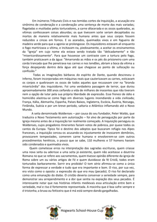 Em inúmeros Tribunais Civis e nas temidas cortes da Inquisição, a acusação era
sinônimo de condenação e a condenação uma sentença de morte das mais variadas;
flageladas e mutiladas pelos torturadores, a carne dilacerada e os ossos quebrados, as
vítimas confessavam coisas absurdas; os que tivessem sorte seriam decapitados ou
mortos de maneira relativamente mais humana antes que seus corpos fossem
reduzidos a cinzas em fornos. E os azarados, queimados vivos e em fogueira de
madeira verde para que a agonia se prolongasse. Os inquisidores estavam ali enquanto
o fogo martirizava a vítima, e incitavam-na, piedosamente, a aceitar os ensinamentos
da "Igreja" em cujo nome ela estava sendo tratada tão "delicadamente" e tão
"misericordiosamente". Para que houvesse um contraste com a tortura pelo fogo,
também praticavam a da água: “Amarrando as mãos e os pés do prisioneiro com uma
corda trancada que lhe penetrava nas carnes e nos tendões, abriam a boca da vítima a
força despejando dentro dela água até que chegasse ao ponto de sufocação ou
confissão.”
         Todas as imaginações bárbaras do espírito de Dante, quando descreveu o
Inferno, foram incorporadas em máquinas reais que cauterizavam as carnes, esticavam
os corpos e quebravam os ossos de todos aqueles que recusavam crer na "branda
misericórdia" dos inquisidores. Foi uma verdadeira passagem de terror, que durou
aproximadamente 300 anos ceifando a vida de milhares de inocentes que não tiveram
nem a opção de lutar pela sua própria liberdade de expressão. Esse frenesi de ódio e
homicídio alastrou-se como fogo em diversos lugares incendiando a vida civilizada;
França, Itália, Alemanha, Espanha, Países Baixos, Inglaterra, Escócia, Áustria, Noruega,
Finlândia, Suécia e por um breve período, saltaria o Atlântico inflamando até o Novo
Mundo.
        A seita denominada Waldenses – por causa do seu fundador, Peter Waldo, que
traduzira o Novo Testamento sem autorização – foi alvo de perseguição por parte da
Igreja mesmo antes de a Inquisição ter realmente começado. A Inquisição perseguiu os
Waldenses, cujos pregadores itinerantes faziam votos de pobreza, por quase todos os
cantos da Europa. Típico foi o destino dos adeptos que buscaram refúgio nos Alpes
franceses, a inquisição cercou-os acusando-os injustamente de invocarem demônios,
provocarem tempestades, comerem carne humana e envolverem-se com outros
procedimentos heréticos, o pouco que se sabe, 110 mulheres e 57 homens haviam
sido condenados e queimados vivos.
       Quem cometesse erros na interpretação das sagradas escrituras, quem criasse
uma nova seita ou aderisse a uma seita já existente, quem não aceitasse a doutrina
Romana no que se refere aos sacramentos, quem tivesse opinião diferente da igreja de
Roma sobre um ou vários artigos de Fé e quem duvidasse da fé Cristã, todos eram
torturados barbaramente. Sorrir era proibido! O tom sério afirmou-se como a única
forma de expressar a verdade e tudo que era importante e bom. O riso, por sua vez,
era visto como o oposto: a expressão do que era mau (pecado). O riso foi declarado
como uma emanação do diabo. O cristão deveria conservar a seriedade sempre, para
demonstrar seu arrependimento e a dor que sentia na expiação dos seus pecados. É
interessante notar que nas histórias infantis medievais essa articulação entre bem e
seriedade, mal e riso é fortemente representada. A mocinha que é boa sofre sempre e
é tristonha; a bruxa ou feiticeira que é má está sempre dando gargalhadas.




                              Hogwarts School-House Cup
 