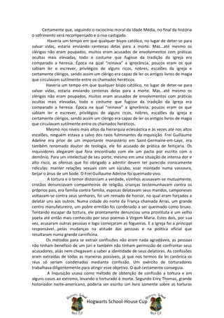 Certamente que, seguindo o raciocínio moral da Idade Média, no final da história
o sofrimento será recompensado e o riso castigado.
         Haveria um tempo em que qualquer bispo católico, no lugar de deter-se para
salvar vidas, estaria enviando centenas delas para a morte. Mas...até mesmo os
clérigos não eram poupados, muitos eram acusados de envolvimentos com práticas
ocultas mais elevadas, todo o costume que fugisse da tradição da Igreja era
comparado a heresia. Época na qual “reinava” a ignorância, poucos eram os que
sabiam ler e escrever, privilégios de alguns ricos, nobres, escalões da igreja e
certamente clérigos, sendo assim um clérigo era capaz de ler os antigos livros de magia
que circulavam sutilmente entre os chamados heréticos.
        Haveria um tempo em que qualquer bispo católico, no lugar de deter-se para
salvar vidas, estaria enviando centenas delas para a morte. Mas...até mesmo os
clérigos não eram poupados, muitos eram acusados de envolvimentos com práticas
ocultas mais elevadas, todo o costume que fugisse da tradição da Igreja era
comparado a heresia. Época na qual “reinava” a ignorância, poucos eram os que
sabiam ler e escrever, privilégios de alguns ricos, nobres, escalões da igreja e
certamente clérigos, sendo assim um clérigo era capaz de ler os antigos livros de magia
que circulavam sutilmente entre os chamados heréticos.
        Mesmo nos níveis mais altos da hierarquia eclesiástica e às vezes até nos altos
escalões, ninguém estava a salvo dos raios fulminantes da inquisição. Frei Guillaume
Adeline era prior de um importante monastério em Saint-Germaine-em-Laye, era
também renomado doutor de teologia, ele foi acusado de prática de feitiçaria. Os
inquisidores alegaram que fora encontrado com ele um pacto por escrito com o
demônio. Para um intelectual de seu porte, mesmo em uma situação de intensa dor e
alto risco, as ofensas que foi obrigado a admitir devem ter parecido ironicamente
ridículas: manter relações sexuais com um súcubo, voar montado numa vassoura,
beijar o ânus de um bode. O Frei Guillaume Adeline foi queimado vivo.
         A tortura e o temor distorciam a verdade, vizinhos acusavam-se mutuamente,
cristãos denunciavam companheiros de religião, crianças testemunhavam contra os
próprios pais, era família contra família, esposas delatavam seus maridos, camponeses
voltavam-se contra seus senhores, foi um reinado de horror, no qual eram forçados a
delatar uns aos outros. Numa cidade do norte da França chamada Arras, um grande
centro manufatureiro, um pobre ermitão foi condenado a ser queimado como bruxo.
Tentando escapar da tortura, ele prontamente denunciou uma prostituta e um velho
poeta até então mais conhecido por seus poemas à Virgem Maria. Estes dois, por sua
vez, acusaram outras pessoas e logo começaram as fogueiras. E a Igreja foi a principal
responsável...pelas mudanças na atitude das pessoas e na política oficial que
resultaram numa grande carnificina.
        Os métodos para se extrair confissões não eram nada agradáveis, as pessoas
não tinham benefício de um júri e também não tinham permissão de confrontar seus
acusadores, aliás nem chegavam a saber a identidade de seus delatores. As confissões
eram extraídas de todas as maneiras possíveis, já que nos termos da lei canônica os
réus só seriam condenados mediante confissão. Um exército de torturadores
trabalhava diligentemente para atingir esse objetivo. O quê certamente conseguia.
         A Inquisição usava como método de obtenção de confissão a tortura e em
alguns casos ao extremo, levando o torturado à morte. Segundo Enry Thomas, grande
historiador norte-americano, poderia ser escrito um livro somente sobre as torturas


                             Hogwarts School-House Cup
 