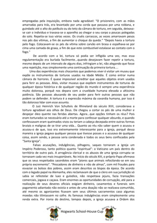 empregadas pela inquisição, embora nada agradável: “O prisioneiro, com as mãos
amarradas para trás, era levantado por uma corda que passava por uma roldana, e
guindado até o alto do patíbulo ou do teto da câmara de tortura, em seguida, deixava-
se cair o indivíduo e travava-se o aparelho ao chegar o seu corpo a poucas polegadas
do solo. Repetia-se isso várias vezes. Os cruéis carrascos, as vezes amarravam pesos
nos pés das vítimas, a fim de aumentar o choque da queda.“ “Depois havia a tortura
pelo fogo. Colocavam-se os pés da vítima sobre carvão em brasa e espalhava-se por
cima uma camada de graxa, a fim de que este combustível estalasse ao contato com o
fogo."
         De acordo com a lei, tortura só podia ser infligida uma vez, mas essa
regulamentação era burlada facilmente...quando desejavam fazer repetir a tortura,
mesmo depois de um intervalo de alguns dias, infringiam a lei, não alegando que fosse
uma repetição, mas simplesmente uma continuação da primeira tortura....
      Uma das experiências mais chocantes que podemos viver é visitar um museu que
expõe os instrumentos de torturas usados na Idade Média. É como entrar numa
câmara de horrores. É quase impossível acreditar que aqueles objetos eram usados
para ferir as pessoas. Aliás, visitar museus que expõem instrumentos de torturas de
qualquer época histórica e de qualquer região do mundo é sempre uma experiência
muito dolorosa, porquê nos depara com a crueldade humana elevada a altíssima
potência. São pessoas abusando de seu poder para ferir outras pessoas que não
podem se defender. A tortura é a expressão máxima da covardia humana, por isso é
tão doloroso lidar com esse assunto.
         O Juiz Heinrich Von Schulteis de Rhineland do século XVII, considerava a
tortura agradável aos olhos de Deus. Ele chegou a cortar os pés de uma mulher e
despejar óleo quente nas feridas abertas. Agora...que opções tinham os réus? Pois
eram torturados se necessário até a morte para confessar qualquer absurdo, e quando
confessavam eram queimados vivos ou teriam a cabeça decepada entre outras formas
brutais e malignas de se tirar uma vida... Quanto ao réu não saber quem o acusou e
acusou-o de que, isso era extremamente interessante para a igreja, porquê dessa
maneira a igreja pegava qualquer pessoa que tivesse posses e a acusava de qualquer
coisa, assim sendo, a pessoa seria condenada e todos os seus bens confiscados pela
“Santa Igreja”.
         Falsas acusações, indulgências, pilhagens, saques tornaram a Igreja um
Império Poderoso, tanto político quanto “espiritual”: o Vaticano um país dentro do
território de outro país. A arrogância clerical e os abusos de uma igreja corrupta se
tornavam cada vez mais insuportáveis. No início do século XIII, o próprio Papa afirmava
que os seus respeitados sacerdotes eram “piores que animais refocilando-se em seu
próprio excremento”. “Pescadores de dinheiro e não de almas”, com mil fraudes para
esvaziar os bolsos dos pobres, assim eram descritos os bispos da época. De acordo
com o legado papal na Alemanha, eles reclamavam de que o clero em sua jurisdição só
sabia se refestelar de luxo e gulodice, não respeitava jejuns, fazia transações
comerciais, jogava e caçava. Eram enormes as oportunidades de corrupção, até para a
realização de seus deveres oficiais exigiam dinheiro, casamentos e funerais sem
pagamento adiantado não existia e antes de uma doação não se realizava comunhão,
até mesmo os agonizantes ficavam sem seus últimos sacramentos caso algumas
moedas não tilintassem no cofre. As famosas indulgências eram simplesmente uma
renda extra. Por ironia do destino, tempos depois, a igreja acusava a Ordem dos


                             Hogwarts School-House Cup
 