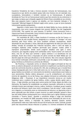 Cavaleiros Templários de toda a heresia possível, inclusive de homossexuais, mas
esquecera-se que dentro da própria igreja toda essa heresia era um exemplo vivo,
usurpadores, torturadores e também existiam os os homossexuais. O próprio
Arcebispo de Tours foi um homossexual notório que fora amante do seu antecessor e
que exigiu na época que o bispado vagado de Orleans fosse concedido ao seu amante.
Mas esse pequeno texto é apenas um detalhe, um livro bastante indicado é “A
Inquisição” (Michael Baigent & Richard Leigh) entre outros, o que se torna bastante
interessante quando comparamos.
         Segundo o maior poeta lírico alemão da Idade Média (os livros alemães são
importantes, mas raros e quase ninguém tem acesso), Walther Von der Vogelweide
(1170-1230): “Por quanto em sono jazereis, Ó Senhor?...Vosso tesoureiro furta a
riqueza que haveis armazenado. Vosso ministro rouba aqui e assassina ali, E de vossos
cordeiros como pastor cuida um lobo”.
         Em novembro de 1207, o Papa Inocêncio III escreveu ao Rei da França e a
vários nobres do alto escalão francês, obrigando-os a suprimir os “hereges” em seus
domínios pela força militar, em troca recebiam variáveis recompensas, desde
absolvição de seus pecados e vícios, liberação de pagamento de todo juro sobre suas
dívidas, isenção da Jurisdição dos Tribunais Seculares, além é claro de todas as
vantagens explícitas ainda recebiam permissão para saquear, roubar, pilhar e
expropriar propriedades. Sendo assim...surgiram batalhas uma após a outra,
massacres, que segundo a Igreja eram conhecidos como “Guerra Santa” em nome de
Deus, mas de um Deus que somente a igreja conhecia e se beneficiava da sua
proteção. Assim teve início a Inquisição em pleno tumulto da Idade Média por um
decreto papal de 1233 que oficializava a lei do Vaticano. Nos cinco séculos seguintes
essa temível instituição continuaria consumindo o que ela julgava como inimigos da
igreja, heréticos ou feiticeiros às centenas de milhares.
      Na Provença, a inquisição varreu os Cátaros (link página principal) da face da
terra, os cátaros abraçavam um extremo ascetismo e espalharam sua doutrina por boa
parte do continente durante os séculos XII e XIII, eles acreditavam que o mundo físico
estava impregnado pelo mal e tinha Satã como seu rei. De acordo com essa lógica, a
Igreja Católica era também um instrumento do demônio e abomináveis eram todos os
seus sacramentos. Muitos nobres abraçaram a sua fé, arrebanharam um número
enorme de seguidores no sul da França, seus adeptos tornaram-se conhecidos como
Albigenses (Albi – Provença). A sua importância crescente tornou-se um insulto
intolerável para o poderio da Igreja Católica, então a igreja decidiu apelar para a
força... E logo estendeu seu braço para outras partes da França, depois da Itália e da
Alemanha. Na Espanha foi estabelecida sua própria inquisição, utilizando os mesmo
métodos brutais para perseguir mouros, judeus, heréticos e qualquer grupo suspeito
de prática de feitiçaria. Assim teve início a verdadeira “arte de matar”, onde o palco
era a fogueira, os acessórios eram os instrumentos de torturas e os figurantes eram o
povo suprimido que não tinham a quem recorrer ou pedir proteção, porquê o Deus
que até então tinham conhecimento era o mesmo Deus que a Igreja utilizava-se para
comandar a “Guerra Santa”. Quando a carnificina atingiu o auge nos domínios
germânicos, em meados de 1600, povoados inteiros eram dizimados de uma só vez.
Segundo alguns relatos, o inquisidor da Saxônia, Benedict Carpzov assinou
pessoalmente nada mais nada menos do que 20 mil penas de morte. Contudo, grande
parte dos documentos desses tribunais se perdeu e o número verdadeiro de todos


                             Hogwarts School-House Cup
 