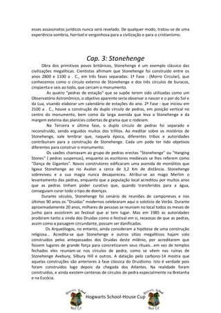 esses assassinatos jurídicos nunca será revelado. De qualquer modo, tratou-se de uma
experiência sombria, horrível e vergonhosa para a civilização e para o cristianismo.




                             Cap. 3: Stonehenge
       Obra dos primitivos povos britânicos, Stonehenge é um exemplo clássico das
civilizações megalíticas. Cientistas afirmam que Stonehenge foi construído entre os
anos 2800 e 1100 a . C., em três fases separadas: 1ª Fase : (Morro Circular), que
conhecemos como o círculo externo de Stonehenge e dos três círculos de buracos,
cinqüenta e seis ao todo, que cercam o monumento.
          As quatro "pedras de estação" que se supõe terem sido utilizadas como um
Observatório Astronômico, o objetivo aparente seria observar o nascer e o por do Sol e
da Lua, visando elaborar um calendário de estações do ano. 2ª Fase : que iniciou em
2100 a . C., houve a construção do duplo círculo de pedras, em posição vertical no
centro do monumento, bem como da larga avenida que leva a Stonehenge e da
margem externa das planícies cobertas de grama que o rodeiam.
          Na Terceira e última fase, o duplo círculo de pedras foi separado e
reconstruído, sendo erguidos muitos dos trílitos. Ao meditar sobre os mistérios de
Stonehenge, vale lembrar que, naquela época, diferentes tribos e autoridades
contribuíram para a construção de Stonehenge. Cada um pode ter tido objetivos
diferentes para construir o monumento.
          Os saxões chamavam ao grupo de pedras erectas "Stonehenge" ou "Hanging
Stones" ( pedras suspensas), enquanto os escritores medievais se lhes referem como
"Dança de Gigantes". Novos construtores edificaram uma avenida de monólitos que
ligava Stonehenge ao rio Avalon a cerca de 3,2 Km de distância. Stonehenge
sobreviveu e a sua magia nunca desapareceu. Atribui-se ao mago Merlim o
levantamento das pedras, enquanto que a população local acreditou por muitos anos
que as pedras tinham poder curativo que, quando transferidos para a água,
conseguiam curar todo o tipo de doenças.
       Durante séculos, Stonehenge foi cenário de reuniões de camponeses e nos
últimos 90 anos os "Druidas" modernos celebraram aqui o solstício de Verão. Durante
aproximadamente 20 anos, milhares de pessoas se reuniam no local todos os meses de
junho para assistirem ao festival que aí tem lugar. Mas em 1985 as autoridades
proibiram tanto a vinda dos Druidas como o festival em si, receosas de que as pedras,
assim como a paisagem circundante, possam ser danificadas.
         Os Arqueólogos, no entanto, ainda consideram a hipótese de uma construção
religiosa... Acredita-se que Stonehenge e outros sítios megalíticos hajam sido
construídos pelos antepassados dos Druidas deste milênio, por acreditarem que
fossem lugares de grande força para concretizarem seus rituais...em vez de templos
fechados eles reuniam-se nos círculos de pedra, como se vêem nas ruínas de
Stonehenge Avebury, Silbury Hill e outros. A datação pelo carbono-14 mostra que
aquelas construções são anteriores à fase clássica do Druidismo. Isto é verdade pois
foram construídos logo depois da chegada dos Atlantes. Na realidade foram
construídos, e ainda existem centenas de círculos de pedra especialmente na Bretanha
e na Escócia.



                             Hogwarts School-House Cup
 