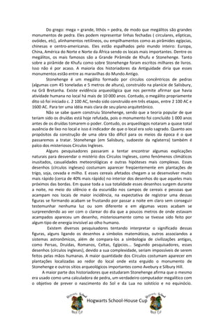 Do grego: mega = grande, lithós = pedra, de modo que megálitos são grandes
monumentos de pedra. Eles podem representar linhas fechadas ( circulares, elípticas,
ovóides, etc), alinhamentos retilíneos, ou empilhamentos como as pirâmides egípcias,
chinesas e centro-americanas. Eles estão espalhados pelo mundo inteiro: Europa,
China, América do Norte e Norte da África sendo os locais mais importantes. Dentre os
megálitos, os mais famosos são a Grande Pirâmide de Khufu e Stonehenge. Tanto
sobre a pirâmide de Khufu como sobre Stonehenge foram escritos milhares de livros.
Isso não é por acaso. A maioria dos historiadores da Antiguidade diria que esses
monumentos estão entre as maravilhas do Mundo Antigo.
        Stonehenge é um megálito formado por círculos concêntricos de pedras
(algumas com 45 toneladas e 5 metros de altura), construído na planície de Salisbury,
na Grã Bretanha. Existe evidência arqueológica que nos permite afirmar que havia
atividade humana no local há mais de 10 000 anos. Contudo, o megálito propriamente
dito só foi iniciado c. 2 100 AC, tendo sido construído em três etapas, entre 2 100 AC e
1600 AC. Para ter uma idéia mais clara de seu plano arquitetônico.
        Não se sabe quem construiu Stonehenge, sendo que a teoria popular de que
teriam sido os druídas está hoje refutada, pois o monumento foi concluído 1 000 anos
antes de os druídas tomarem o poder. Contudo, os arqueólogos notaram a quase total
ausência de lixo no local e isso é indicador de que o local era solo sagrado. Quanto aos
propósitos da construção de uma obra tão difícil para os meios da época é o que
passaremos a tratar. Stonehenge (em Salisbury, sudoeste da nglaterra) também é
palco dos misteriosos Círculos Ingleses.
        Alguns pesquisadores passaram a tentar encontrar algumas explicações
naturais para desvendar o mistério dos Círculos Ingleses, como fenómenos climáticos
inusitados, casualidades meteorológicas e outras hipóteses mais complexas. Esses
desenhos (círculos ingleses) costumam aparecer freqüentemente em plantações de
trigo, soja, cevada e milho. E esses cereais afetados chegam a se desenvolver muito
mais rápido (cerca de 40% mais rápido) no interior dos desenhos do que aqueles mais
próximos das bordas. Em quase toda a sua totalidade esses desenhos surgem durante
a noite, no meio do silêncio e da escuridão nos campos de cereais e pessoas que
acampam nos locais de maior incidência, na expectativa de registrar uma dessas
figuras se formando acabam se frustando por passar a noite em claro sem conseguir
testemunhar nenhuma luz ou som diferente e em algumas vezes acabam se
surpreendendo ao ver com o clarear do dia que a poucos metros de onde estavam
acampados apareceu um desenho, misteriosamente como se tivesse sido feito por
algum tipo de energia invisível ao olho humano.
         Existem diversos pesquisadores tentando interpretar o significado dessas
figuras, alguns ligando os desenhos a símbolos matemáticos, outros associandos a
sistemas astronômicos, além de compara-los a símbologia de civilizações antigas,
como Persas, Druidas, Romanos, Celtas, Egípcios... Segundo pesquisadores, esses
desenhos (círculos ingleses), devido a sua complexidade, seriam impossíveis de serem
feitos pelas mãos humanas. A maior quantidade dos Círculos costumam aparecer em
plantações localizadas ao redor do local onde esta erguido o monumento de
Stonehenge e outros sítios arqueológicos importantes como Avebury e Silbury Hill.
      A maior parte dos historiadores que estudaram Stonehenge afirma que o mesmo
era usado como uma calculadora de pedra, um verdadeiro computador megalítico com
o objetivo de prever o nascimento do Sol e da Lua no solstício e no equinócio.


                              Hogwarts School-House Cup
 