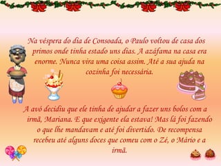 Na véspera do dia de Consoada, o Paulo voltou de casa dos
primos onde tinha estado uns dias. A azáfama na casa era
enorme. Nunca vira uma coisa assim. Até a sua ajuda na
cozinha foi necessária.
A avó decidiu que ele tinha de ajudar a fazer uns bolos com a
irmã, Mariana. E que exigente ela estava! Mas lá foi fazendo
o que lhe mandavam e até foi divertido. De recompensa
recebeu até alguns doces que comeu com o Zé, o Mário e a
irmã.
 