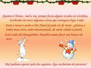 Quanto à Teresa , mal a via, porque fazia alguns recados às vizinhas,
recebendo em troca algumas coisas que entregava logo à mãe.
- Está a nevar e assim o Pai Natal já pode vir de trenó - gritava o
irmão mais novo, todo entusiasmado, de nariz colado à janela.
-Está tudo tão branquinho! Amanhã vamos fazer um boneco de
neve.
Mal podiam esperar pelo dia seguinte. Que receberiam de presente?
 