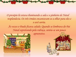 O presépio lá estava iluminando a sala e o pinheiro de Natal
resplandecia. Os três irmãos encantavam-se a olhar para eles e
o avô sorria.
Às vezes o Paulo ficava calado. Quando se lembrava do Pai
Natal espreitando pela vidraça, sentia-se um pouco
apreensivo.
 