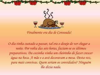 Finalmente era dia de Consoada!
O dia tinha custado a passar, tal era o desejo de ver chegar a
noite. Por volta das seis horas, faziam-se os últimos
preparativos. Da cozinha vinha um cheirinho de fazer crescer
água na boca. A mãe e a avó decoravam a mesa. Desta vez,
para mais convivas. Quem seriam os convidados? Ninguém
lhe dizia nada.
 