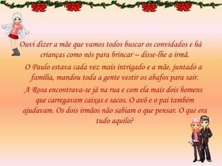 Ouvi dizer a mãe que vamos todos buscar os convidados e há
crianças como nós para brincar – disse-lhe a irmã.
O Paulo estava cada vez mais intrigado e a mãe, juntado a
família, mandou toda a gente vestir os abafos para sair.
A Rosa encontrava-se já na rua e com ela mais dois homens
que carregavam caixas e sacos. O avô e o pai também
ajudavam. Os dois irmãos não sabiam o que pensar. O que era
tudo aquilo?
 