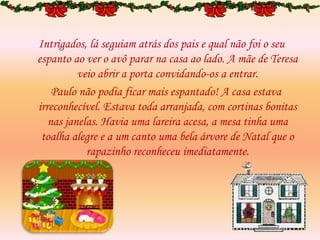 Intrigados, lá seguiam atrás dos pais e qual não foi o seu
espanto ao ver o avô parar na casa ao lado. A mãe de Teresa
veio abrir a porta convidando-os a entrar.
Paulo não podia ficar mais espantado! A casa estava
irreconhecível. Estava toda arranjada, com cortinas bonitas
nas janelas. Havia uma lareira acesa, a mesa tinha uma
toalha alegre e a um canto uma bela árvore de Natal que o
rapazinho reconheceu imediatamente.
 