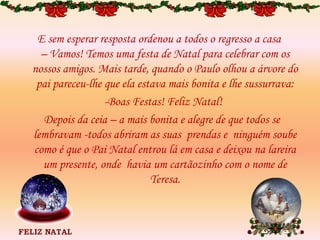 E sem esperar resposta ordenou a todos o regresso a casa
– Vamos! Temos uma festa de Natal para celebrar com os
nossos amigos. Mais tarde, quando o Paulo olhou a árvore do
pai pareceu-lhe que ela estava mais bonita e lhe sussurrava:
-Boas Festas! Feliz Natal!
Depois da ceia – a mais bonita e alegre de que todos se
lembravam -todos abriram as suas prendas e ninguém soube
como é que o Pai Natal entrou lá em casa e deixou na lareira
um presente, onde havia um cartãozinho com o nome de
Teresa.
 