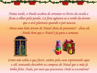 Numa tarde, o Paulo acabou de arrumar os livros da escola e
ficou a olhar pela janela. Lá fora agitava-se o verde da árvore
que o avô plantara quando o pai nasceu.
- Dava uma bela árvore de Natal cheia de presentes! - disse ele
- Ainda bem que o Natal é já para a semana.
Como não sabia o que fazer, andou pela casa espreitando aqui
e ali, tentando descobrir as compras de Natal que a mãe já
tinha feito. Nada, por mais que procurasse. Onde as esconderia?
 