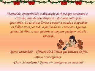Aborrecido, aproveitando a distracção da Rosa que arrumava a
cozinha, saiu de casa disposto a dar uma volta pelo
quarteirão. Lá estava a Teresa a varrer a escada e a apanhar
as folhas secas por todo o jardim da D. Francisca. Quanto
ganharia? Pouco, mas ajudaria a comprar qualquer coisa lá
em casa.
- Queres castanhas? - ofereceu ele à Teresa que tiritava de frio.
- Posso tirar algumas?
-Claro. Já acabaste? Queres vir comigo ver as montras?
 