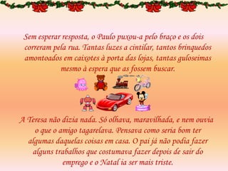 Sem esperar resposta, o Paulo puxou-a pelo braço e os dois
correram pela rua. Tantas luzes a cintilar, tantos brinquedos
amontoados em caixotes à porta das lojas, tantas guloseimas
mesmo à espera que as fossem buscar.
A Teresa não dizia nada. Só olhava, maravilhada, e nem ouvia
o que o amigo tagarelava. Pensava como seria bom ter
algumas daquelas coisas em casa. O pai já não podia fazer
alguns trabalhos que costumava fazer depois de sair do
emprego e o Natal ia ser mais triste.
 