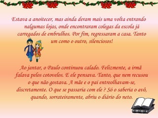 Estava a anoitecer, mas ainda deram mais uma volta entrando
nalgumas lojas, onde encontraram colegas da escola já
carregados de embrulhos. Por fim, regressaram a casa. Tanto
um como o outro, silenciosos!
Ao jantar, o Paulo continuou calado. Felizmente, a irmã
falava pelos cotovelos. E ele pensava. Tanto, que nem recusou
o que não gostava. A mãe e o pai entreolhavam-se,
discretamente. O que se passaria com ele ? Só o saberia o avô,
quando, sorrateiramente, abriu o diário do neto.
 