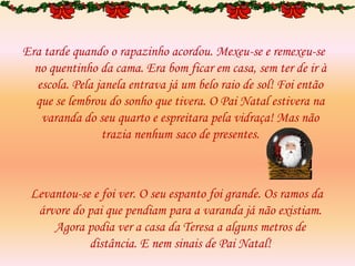 Era tarde quando o rapazinho acordou. Mexeu-se e remexeu-se
no quentinho da cama. Era bom ficar em casa, sem ter de ir à
escola. Pela janela entrava já um belo raio de sol! Foi então
que se lembrou do sonho que tivera. O Pai Natal estivera na
varanda do seu quarto e espreitara pela vidraça! Mas não
trazia nenhum saco de presentes.
Levantou-se e foi ver. O seu espanto foi grande. Os ramos da
árvore do pai que pendiam para a varanda já não existiam.
Agora podia ver a casa da Teresa a alguns metros de
distância. E nem sinais de Pai Natal!
 