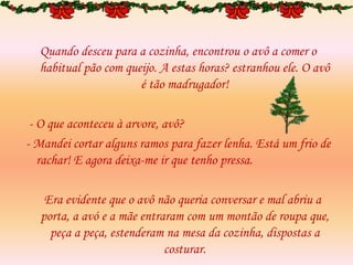 Quando desceu para a cozinha, encontrou o avô a comer o
habitual pão com queijo. A estas horas? estranhou ele. O avô
é tão madrugador!
- O que aconteceu à arvore, avô?
- Mandei cortar alguns ramos para fazer lenha. Está um frio de
rachar! E agora deixa-me ir que tenho pressa.
Era evidente que o avô não queria conversar e mal abriu a
porta, a avó e a mãe entraram com um montão de roupa que,
peça a peça, estenderam na mesa da cozinha, dispostas a
costurar.
 
