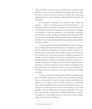 20 Uma história do negro no Brasil
norte da África. Contava-se que no interior do continente havia
cidades de ouro e rios que transbordavam pedras preciosas. Des-
de então, os barcos lusitanos tomaram a direção dos ventos que
pudessem levá-los à costa africana, onde chegaram em meados do
século XV.
E foi grande o assombro dos africanos que viviam em
Arguim — região do atual Senegal ao sul do Cabo Branco —, ao
notarem que barcos enormes e estranhos se aproximavam da cos-
ta. Embora já estivessem acostumados com a presença estrangei-
ra dos árabes, a visão dos europeus e de embarcação tão grande
deve ter-lhes causado estranheza. Havia homens brancos na Áfri-
ca, mas não como aqueles; existiam grandes barcos usados para o
transporte de pessoas e mercadorias, mas nenhum com as dimen-
sões das caravelas.
Os portugueses, desde que principiaram as grandes navega-
ções, compreenderam a importância de ter intérpretes na tripula-
ção. Os tripulantes mauritanos, os marujos mouros, malaios e in-
dianos eram tão necessários numa viagem quanto os conhecedo-
res da direção dos ventos, das correntes marinhas, da posição das
estrelas e do litoral africano. É certo que os primeiros encontros
entre portugueses e africanos não foram amistosos. Flechas enve-
nenadas de um lado e mosquetes de outro fizeram algumas baixas,
entretanto, coube aos tradutores dos portugueses estabelecer con-
tatos amistosos com a gente da terra. E, ali, nas proximidades do
rio Senegal tratava-se de gente e terras que faziam parte do impé-
rio jalofo.
Logo, os europeus mostraram interesse em conseguir ouro,
já os reis jalofos queriam os produtos que costumavam adquirir
com os caravaneiros do deserto: armas, tecidos, manufaturas do
Marrocos e do Egito, contas de vidro de Veneza e, sobretudo,
bons cavalos já equipados para a montaria, fundamentais para ven-
cer guerras e ostentar poder e riqueza. Os portugueses não conse-
guiram o ouro tão desejado, mas zarparam abastecidos de escra-
vos, como faziam os mercadores do Saara. Realizados os primei-
ros negócios, a curiosidade acerca do destino dos cativos embar-
cados tomou conta dos africanos.
historia.pmd 11/5/2006, 10:0820
 