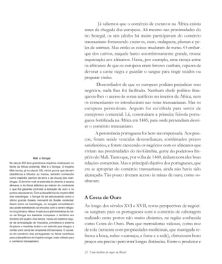 22 Uma história do negro no Brasil
Mali e Songai
No século XVI dois grandiosos impérios rivalizavam no
Norte da África ocidental, Mali e o Songai. O império
Mali reunia, já no século XIII, vários povos que deviam
obediência e tributos ao mansa, também conhecido
como makinke (senhor da terra e da chuva) dos man-
dingas. O domínio mali se estendia do deserto à savana
africana, e do litoral atlântico ao interior do continente
o que lhe garantia controlar a extração de ouro e os
portos caravaneiros. Com a decadência do império Mali
dos mandingas, o Songai foi se estruturando como o
último grande Estado mercantil do Sudão ocidental.
Assim como os mandingas, os songais consolidaram
seu poder estreitando os vínculos com o centro religio-
so muçulmano, Meca. A estrutura administrativa do rei-
no de Songai era bastante complexa: o território era
dividido em quatro vice-reinos, havia um sistema regu-
lar de arrecadação de impostos, prevalecia o sistema
de pesos e medidas árabe e um exército que chegou a
contar com cerca de cinqüenta mil escravos. O suces-
so do comércio dos portugueses no litoral contribuiu
para a decadência do império songai, mais voltado para
o comércio transaariano.
Já sabemos que o comércio de escravos na África existia
antes da chegada dos europeus. Ali mesmo nas proximidades do
rio Senegal, os reis jalofos há muito participavam do comércio
transaariano fornecendo escravos, ouro, malagueta, plumas e pe-
les de animais. Mas então as coisas mudaram de rumo. O embar-
que dos cativos, naquele barco assombrosamente grande, trouxe
inquietação aos africanos. Havia, por exemplo, uma crença entre
os africanos de que os europeus eram ferozes canibais, capazes de
devorar a carne negra e guardar o sangue para tingir tecidos ou
preparar vinho.
Desconfiados de que os europeus podiam prejudicar seus
negócios, nada lhes foi facilitado. Nenhum chefe político fran-
queou-lhes o acesso às zonas auríferas no interior da África, nem
os comerciantes os introduziram nas rotas transaarianas. Mas os
europeus persistiram. Arguim foi escolhida para servir de
entreposto comercial. Lá, construíram a primeira feitoria portu-
guesa fortificada na África em 1445, para onde pretendiam desvi-
ar o comércio transaariano.
A persistência portuguesa foi bem recompensada. Aos pou-
cos, foram sendo vencidas desconfianças, combinados preços
satisfatórios, e foram crescendo os negócios com os africanos que
viviam nas proximidades do rio Gâmbia, gente do poderoso Im-
pério do Mali. Tanto que, por volta de 1460, tinham com eles boas
relações comerciais. Mas o principal objetivo dos portugueses, que
era se apropriar do comércio transaariano, ainda não havia sido
alcançado. Tão pouco tiveram acesso às minas de ouro, como so-
nhavam.
A Costa do Ouro
Ao longo dos séculos XVI e XVII, novas perspectivas de negóci-
os surgiram para os portugueses com o comércio de cabotagem
realizado entre portos não muito distantes, na região conhecida
como Costa do Ouro. Para que mercadorias valiosas, como noz
de cola (semente com propriedades medicinais, que mastigada re-
fresca a boca, reduz o cansaço, a fome e a sede), obtivessem bons
preços era preciso percorrer longas distâncias. Entre o produtor e
historia.pmd 11/5/2006, 10:0822
 