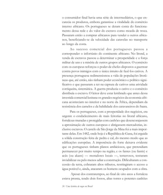 24 Uma história do negro no Brasil
o consumidor final havia uma série de intermediários, o que en-
carecia os produtos, embora garantisse a vitalidade do comércio
interno africano. Os portugueses se deram conta do funciona-
mento dessa rede e do valor do escravo como moeda de troca.
Passaram então a comprar africanos para vender a outros africa-
nos, beneficiando-se da velocidade das caravelas no transporte
ao longo da costa.
Ao sucesso comercial dos portugueses passou a
corresponder o infortúnio do continente africano. No litoral, a
venda de escravos passou a determinar a prosperidade e a força
militar de uns e a miséria de outros grupos africanos. O comércio
com os europeus reforçou o poder de chefes dispostos a guerrear
contra povos inimigos com o único intuito de fazê-los cativos. A
presença portuguesa redimensionou a vida de populações litorâ-
neas que, até então, não tinham poder econômico e político signi-
ficativo e que passaram a ter na captura de cativos uma atividade
corriqueira, sistemática. A guerra produzia o cativo e o comércio
distribuía o escravo. O leitor deve estar lembrado que antes dessa
investida comercial lusitana os grandes negócios da economia afri-
cana aconteciam no interior e no norte da África, dependiam da
resistência dos camelos e da habilidade dos caravaneiros do Saara.
Para os portugueses, com a prosperidade dos negócios, era
urgente o estabelecimento de mais feitorias no litoral africano,
fortalezas muradas e protegidas com canhões que desencorajassem
a aproximação de outros europeus e abrigassem mercadorias, in-
clusive escravos. O castelo de São Jorge da Mina foi a mais impor-
tante delas. Em 1482, onde hoje é a República de Gana, foi erguida
a sólida construção feita de pedra e cal, do mesmo modo que as
edificações européias. A imponência do forte deixava evidente
que os portugueses tinham planos ambiciosos, que pretendiam
permanecer por muito tempo na região, e os fantes (ou fantis) e
acãs (ou akans) — moradores locais —, temerosos, tentaram
inviabilizar ou pelo menos adiar a construção. Dificultaram a con-
cessão da terra, cobraram altos tributos, restringiram o acesso a
água potável e, ainda, atacaram os homens ocupados com a obra.
Apesar dos contratempos, ao final de oito anos a fortaleza
estava pronta, tendo dois fossos, altas torres e potentes canhões
historia.pmd 11/5/2006, 10:0824
 