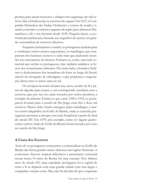Uma história do negro no Brasil 25
prontos para atacar invasores e abrigar com segurança até mil ca-
tivos. Mas a fortaleza não se mostrou tão segura. Em 1637, a Com-
panhia Holandesa das Índias Ocidentais a tomou de assalto, vi-
sando controlar o comércio negreiro da região para abastecer Per-
nambuco, sob o seu domínio desde 1630. Naquela época, a eco-
nomia pernambucana, baseada nos engenhos de açúcar, era gran-
de consumidora de escravos africanos.
Enquanto dominaram o castelo, os portugueses atraíram para
a vizinhança outros astutos negociantes, os mandingas, que com-
pravam dos lusitanos escravos e tudo mais que pudessem reven-
der aos caravaneiros do deserto. Formava-se, assim, uma rede co-
mercial que incluía os portugueses, mas também ampliava os lu-
cros dos comerciantes africanos. Por outro lado, a fortaleza facili-
tava o deslocamento dos moradores do forte ao longo do litoral,
através da navegação de cabotagem, o que propiciava a negocia-
ção direta com os reinos mais ao sul.
Os europeus levavam sal para uns, arroz, tecidos de lã e pa-
nos de algodão para outros e, em contrapartida, recebiam ouro e
escravos, que, por sua vez, eram trocados por outros produtos, a
exemplo da pimenta. Estima-se que, entre 1500 e 1535, os portu-
gueses levaram para o castelo de São Jorge entre dez e doze mil
escravos. Muitos deles foram entregues pelos mandingas, e mui-
tos outros adquiridos no Golfo do Benim, onde as caravelas por-
tuguesas passaram a navegar com mais freqüência a partir do final
do século XV. Em 1479, por exemplo, numa só viagem quatro-
centos cativos vindo do Golfo do Benim foram trocados por ouro
no castelo de São Jorge.
A Costa dos Escravos
Antes de os portugueses começarem a comercializar no Golfo do
Benim não havia grandes reinos africanos em regiões florestais. A
exuberante floresta tropical dificultava a penetração comercial
nessas terras. O reino do Benim foi uma exceção. Nos últimos
anos do século XV, uma expedição portuguesa foi à capital do
reino e lá se deparou com uma grande cidade com ruas largas e
compridas e muitas casas. Mas, não há dúvidas de que a expansão
historia.pmd 11/5/2006, 10:0825
 
