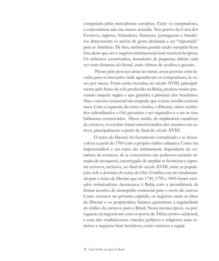 28 Uma história do negro no Brasil
competiam pelas mercadorias européias. Entre os compradores,
a concorrência não era menos acirrada. Nos portos da Costa dos
Escravos, ingleses, holandeses, franceses, portugueses e brasilei-
ros abarrotavam os navios de gente destinada a ser “exportada”
para as Américas. De fato, nenhuma grande nação européia ficou
fora deste que era o negócio internacional mais rentável da época.
Os africanos escravizados, moradores de pequenas aldeias cada
vez mais distantes do litoral, eram vítimas de assaltos e guerras.
Presas pelo pescoço umas às outras, essas pessoas eram le-
vadas para os mercados onde aguardavam os compradores, às ve-
zes por meses. Eram então trocadas, no século XVIII, principal-
mente pelo fumo de rolo produzido na Bahia, produto muito pro-
curado naquela região e que garantia a primazia dos brasileiros.
Mas o sucesso comercial não impediu que o reino iorubá corresse
risco. Com a expansão do reino vizinho, o Daomé, vários territó-
rios subordinados a Oió passaram a ser saqueados e a ter os seus
habitantes escravizados. Desse modo, de implacáveis caçadores
de escravos, os iorubás foram transformados eles mesmos em ca-
tivos, principalmente a partir do final do século XVIII.
O reino do Daomé foi fortemente centralizado e se desen-
volveu a partir de 1700 com o próprio tráfico atlântico. Como era
imprescindível a um reino tão intimamente dependente do co-
mércio de escravos, ali se concentrava um poderoso exército ar-
mado de mosquetes, encarregado de ampliar as fronteiras e captu-
rar escravos, inclusive, no final do século XVIII, entre as popula-
ções sob o domínio do reino de Oió. O tráfico era tão fundamen-
tal para o reino de Daomé que em 1750, 1795 e 1805 foram envi-
ados embaixadores daomeanos à Bahia com a incumbência de
firmar acordos de monopólio comercial para o envio de cativos.
Como veremos no próximo capítulo, os negócios entre as elites
do Daomé e os proprietários baianos garantiram a regularidade
do tráfico de escravos para o Brasil. Nesta mesma época, os por-
tugueses já negociavam com os povos da África centro–ocidental,
e com eles estabeleceram vínculos políticos e religiosos mais es-
treitos e negócios bem lucrativos, como veremos a seguir.
historia.pmd 11/5/2006, 10:0828
 