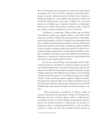 30 Uma história do negro no Brasil
do rei de Portugal, com a promessa de trazê-los de volta depois
de algumas luas. Assim foi feito. Quando retornaram para o
Kongo os quatro africanos estavam vestidos como europeus e
falando português. Se os mensageiros que ficaram na cidade real
do Kongo tinham muito para contar a Diogo Cão, não eram
poucas as novidades que os raptados relataram ao manicongo.
Haviam visto muitos outros barcos enormes, armas e riquezas
que podiam assegurar o poderio de quem as possuísse.
Ambicioso, o manicongo Nzinga avaliou que era funda-
mental firmar acordos com aqueles viajantes e, em 1489, enviou
numa das caravelas de Diogo Cão vários presentes e uma embai-
xada ao rei português, d. João II. O objetivo dos embaixadores era
claro: solicitar autorização para que rapazes do reino africano pu-
dessem ser educados na Europa, conseguir que padres católicos
fossem enviados ao Kongo, assim como mestres no ofício da car-
pintaria, pedraria e agricultura. O rei português não tardou a aten-
der aos pedidos. Uma aliança com outro soberano tão poderoso e
disposto a se converter ao catolicismo parecia a oportunidade ideal
para fincar os pés naquela região da África.
Por sua vez, o rei do Kongo visava apropriar-se dos conhe-
cimentos, técnicas e até hábitos e costumes europeus que pudes-
sem fortalecer ainda mais o seu reino. O manicongo, uma de suas
esposas e um filho foram batizados numa igreja de pedra e cal que
mandou erguer em 1491. Daquele dia em diante ao rei do Kongo
foi dado o nome de d. João I, a sua mulher, Leonor, e ao seu filho,
Afonso. É certo que houve quem se negasse a aderir ao catolicis-
mo, dentre eles, um outro filho do rei, Mpanzu a Kitima, mas este
foi vencido por Afonso na disputa pela sucessão do trono. Vitória
facilitada pela ajuda militar portuguesa na forma de cavalos e ar-
mas.
Além de propagar o catolicismo, d. Afonso sempre se
mostrava interessado em aproximar o Kongo de Portugal tam-
bém por meio dos costumes, língua, ensino e conhecimento
tecnológico. Contudo, ao fim de décadas de negociação, os portu-
gueses não tinham honrado o compromisso de ensinar aos
congueses como se construir grandes barcos a vela, tão pouco
moinhos e veículos de roda. As novidades ficaram restritas ao
historia.pmd 11/5/2006, 10:0830
 