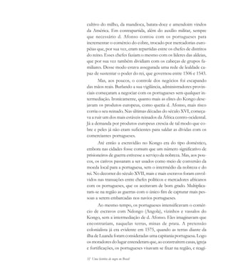 32 Uma história do negro no Brasil
cultivo do milho, da mandioca, batata-doce e amendoim vindos
da América. Em contrapartida, além do auxílio militar, sempre
que necessário d. Afonso contou com os portugueses para
incrementar o comércio do cobre, trocado por mercadorias euro-
péias que, por sua vez, eram repartidas entre os chefes de distritos
do reino. Esses chefes faziam o mesmo com os líderes das aldeias,
que por sua vez também dividiam com os cabeças de grupos fa-
miliares. Desse modo estava assegurada uma rede de lealdade ca-
paz de sustentar o poder do rei, que governou entre 1506 e 1543.
Mas, aos poucos, o controle dos negócios foi escapando
das mãos reais. Burlando a sua vigilância, administradores provin-
ciais começaram a negociar com os portugueses sem qualquer in-
termediação. Ironicamente, quanto mais as elites do Kongo dese-
javam os produtos europeus, como queria d. Afonso, mais risco
corria o seu reinado. Nas últimas décadas do século XVI, começa-
va a ruir um dos mais estáveis reinados da África centro-ocidental.
Já a demanda por produtos europeus crescia de tal modo que co-
bre e peles já não eram suficientes para saldar as dívidas com os
comerciantes portugueses.
Até então a escravidão no Kongo era do tipo doméstico,
embora nas cidades fosse comum que um número significativo de
prisioneiros de guerra estivesse a serviço da nobreza. Mas, aos pou-
cos, os cativos passaram a ser usados como meio de conversão da
moeda local para a portuguesa, sem o intermédio da nobreza e do
rei. No decorrer do século XVII, mais e mais escravos foram envol-
vidos nas transações entre chefes políticos e mercadores africanos
com os portugueses, que os aceitavam de bom grado. Multiplica-
ram-se na região as guerras com o único fim de capturar mais pes-
soas a serem embarcadas nos navios portugueses.
Ao mesmo tempo, os portugueses intensificavam o comér-
cio de escravos com Ndongo (Angola), vizinhos e vassalos do
Kongo, sem a intermediação de d. Afonso. Eles imaginavam que
encontrariam, naquelas terras, minas de prata. A pretensão
colonialista já era evidente em 1575, quando as terras diante da
ilha de Luanda foram consideradas uma capitania portuguesa. Logo
os moradores do lugar entenderam que, ao construírem casas, igreja
e fortificações, os portugueses visavam se fixar na região, e reagi-
historia.pmd 11/5/2006, 10:0832
 