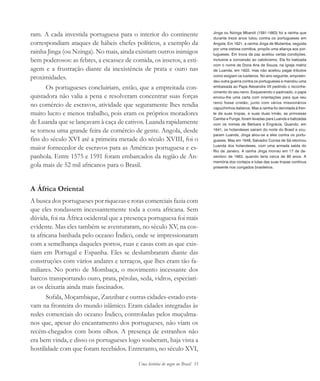 Uma história do negro no Brasil 33
ram. A cada investida portuguesa para o interior do continente
correspondiam ataques de hábeis chefes políticos, a exemplo da
rainha Jinga (ou Nzinga). No mais, ainda existiam outros inimigos
bem poderosos: as febres, a escassez de comida, os insetos, a esti-
agem e a frustração diante da inexistência de prata e ouro nas
proximidades.
Os portugueses concluiriam, então, que a empreitada con-
quistadora não valia a pena e resolveram concentrar suas forças
no comércio de escravos, atividade que seguramente lhes rendia
muito lucro e menos trabalho, pois eram os próprios moradores
de Luanda que se lançavam à caça de cativos. Luanda rapidamente
se tornou uma grande feira de comércio de gente. Angola, desde
fins do século XVI até a primeira metade do século XVIII, foi o
maior fornecedor de escravos para as Américas portuguesa e es-
panhola. Entre 1575 e 1591 foram embarcados da região de An-
gola mais de 52 mil africanos para o Brasil.
A África Oriental
A busca dos portugueses por riquezas e rotas comerciais fazia com
que eles rondassem incessantemente toda a costa africana. Sem
dúvida, foi na África ocidental que a presença portuguesa foi mais
evidente. Mas eles também se aventuraram, no século XV, na cos-
ta africana banhada pelo oceano Índico, onde se impressionaram
com a semelhança daqueles portos, ruas e casas com as que exis-
tiam em Portugal e Espanha. Eles se deslumbraram diante das
construções com vários andares e terraços, que lhes eram tão fa-
miliares. No porto de Mombaça, o movimento incessante dos
barcos transportando ouro, prata, pérolas, seda, vidros, especiari-
as os deixaria ainda mais fascinados.
Sofala, Moçambique, Zanzibar e outras cidades-estado esta-
vam na fronteira do mundo islâmico. Eram cidades integradas às
redes comerciais do oceano Índico, controladas pelos muçulma-
nos que, apesar do encantamento dos portugueses, não viam os
recém-chegados com bons olhos. A presença de estranhos não
era bem vinda, e disso os portugueses logo souberam, haja vista a
hostilidade com que foram recebidos. Entretanto, no século XVI,
Jinga ou Nzinga Mbandi (1581-1663) foi a rainha que
durante treze anos lutou contra os portugueses em
Angola. Em 1621, a rainha Jinga de Mutamba, seguida
por uma vistosa comitiva, propôs uma aliança aos por-
tugueses. Em troca da paz aceitou certas condições,
inclusive a conversão ao catolicismo. Ela foi batizada
com o nome de Dona Ana de Souza, na igreja matriz
de Luanda, em 1622, mas não aceitou pagar tributos
como exigiam os lusitanos. No ano seguinte, empreen-
deu outra guerra contra os portugueses e mandou uma
embaixada ao Papa Alexandre VII pedindo o reconhe-
cimento do seu reino. Esquecendo o padroado, o papa
enviou-lhe uma carta com orientações para que seu
reino fosse cristão, junto com vários missionários
capuchinhos italianos. Mas a rainha foi derrotada à fren-
te de suas tropas, e suas duas irmãs, as princesas
Cambe e Funge, foram levadas para Luanda e batizadas
com os nomes de Bárbara e Engrácia. Quando, em
1641, os holandeses saíram do norte do Brasil e ocu-
param Luanda, Jinga aliou-se a eles contra os portu-
gueses. Mas em 1648, Salvador Correa de Sá retomou
Luanda dos holandeses, com uma armada saída do
Rio de Janeiro. A rainha Jinga morreu em 17 de de-
zembro de 1663, quando teria cerca de 80 anos. A
memória dos cortejos e lutas das suas tropas continua
presente nos congados brasileiros.
historia.pmd 11/5/2006, 10:0833
 