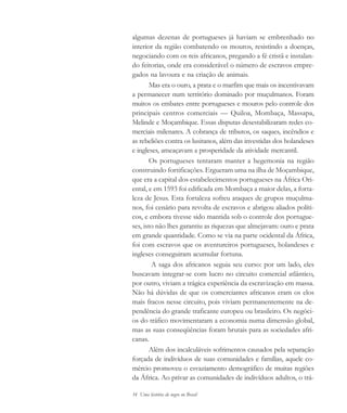 34 Uma história do negro no Brasil
algumas dezenas de portugueses já haviam se embrenhado no
interior da região combatendo os mouros, resistindo a doenças,
negociando com os reis africanos, pregando a fé cristã e instalan-
do feitorias, onde era considerável o número de escravos empre-
gados na lavoura e na criação de animais.
Mas era o ouro, a prata e o marfim que mais os incentivavam
a permanecer num território dominado por muçulmanos. Foram
muitos os embates entre portugueses e mouros pelo controle dos
principais centros comerciais — Quiloa, Mombaça, Massapa,
Melinde e Moçambique. Essas disputas desestabilizaram redes co-
merciais milenares. A cobrança de tributos, os saques, incêndios e
as rebeliões contra os lusitanos, além das investidas dos holandeses
e ingleses, ameaçavam a prosperidade da atividade mercantil.
Os portugueses tentaram manter a hegemonia na região
construindo fortificações. Ergueram uma na ilha de Moçambique,
que era a capital dos estabelecimentos portugueses na África Ori-
ental, e em 1593 foi edificada em Mombaça a maior delas, a forta-
leza de Jesus. Esta fortaleza sofreu ataques de grupos muçulma-
nos, foi cenário para revolta de escravos e abrigou aliados políti-
cos, e embora tivesse sido mantida sob o controle dos portugue-
ses, isto não lhes garantiu as riquezas que almejavam: ouro e prata
em grande quantidade. Como se via na parte ocidental da África,
foi com escravos que os aventureiros portugueses, holandeses e
ingleses conseguiram acumular fortuna.
A saga dos africanos seguia seu curso: por um lado, eles
buscavam integrar-se com lucro no circuito comercial atlântico,
por outro, viviam a trágica experiência da escravização em massa.
Não há dúvidas de que os comerciantes africanos eram os elos
mais fracos nesse circuito, pois viviam permanentemente na de-
pendência do grande traficante europeu ou brasileiro. Os negóci-
os do tráfico movimentaram a economia numa dimensão global,
mas as suas conseqüências foram brutais para as sociedades afri-
canas.
Além dos incalculáveis sofrimentos causados pela separação
forçada de indivíduos de suas comunidades e famílias, aquele co-
mércio promoveu o esvaziamento demográfico de muitas regiões
da África. Ao privar as comunidades de indivíduos adultos, o trá-
historia.pmd 11/5/2006, 10:0834
 