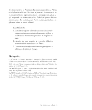 Uma história do negro no Brasil 35
fico transplantava às Américas algo muito necessário na África:
o trabalho do africano. No mais, a presença dos europeus no
continente africano representou tanto a integração da África ne-
gra ao grande circuito comercial do Atlântico, quanto determi-
nou os rumos das sociedades do Novo Mundo, que incluía a re-
gião que veio a se tornar o Brasil.
EXERCÍCIOS:
1. Comente a seguinte afirmativa: a escravidão domés-
tica consistia em aprisionar alguém para utilizar a
sua força de trabalho na agricultura de pequena es-
cala.
2. Analise de que maneira a expansão islâmica
redimensionou a escravidão na África.
3. Comente as relações comercias entre portugueses e
africanos do reino do Kongo.
Bibliografia:
COSTA E SILVA, Alberto. A manilha e o limbambo – a África e a escravidão de 1500
a 1700. Rio de Janeiro: Nova Fronteira, Fundação Biblioteca Nacional, 2002.
REIS, João José. “Notas sobre a escravidão na África pré-colonial”. Estudos Afro-
asiáticos, nº 14 (1987), pp. 5-21.
THORNTON, John. A África e os africanos na formação do mundo Atlântico (1400-
1800). Rio de Janeiro: Elsevier, 2004.
VAINFAS, Ronaldo e SOUZA, Marina de Mello e. “Catolização e poder no tem-
po do tráfico: o reino do Congo da conversão corada ao movimento Antoniano,
séculos XV-XVIII”. Tempo, nº 6 (dez de 1998), pp. 95-118.
historia.pmd 11/5/2006, 10:0835
 