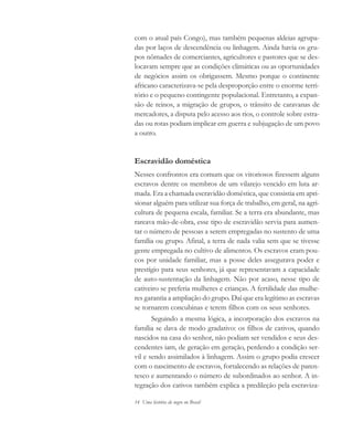 14 Uma história do negro no Brasil
com o atual país Congo), mas também pequenas aldeias agrupa-
das por laços de descendência ou linhagem. Ainda havia os gru-
pos nômades de comerciantes, agricultores e pastores que se des-
locavam sempre que as condições climáticas ou as oportunidades
de negócios assim os obrigassem. Mesmo porque o continente
africano caracterizava-se pela desproporção entre o enorme terri-
tório e o pequeno contingente populacional. Entretanto, a expan-
são de reinos, a migração de grupos, o trânsito de caravanas de
mercadores, a disputa pelo acesso aos rios, o controle sobre estra-
das ou rotas podiam implicar em guerra e subjugação de um povo
a outro.
Escravidão doméstica
Nesses confrontos era comum que os vitoriosos fizessem alguns
escravos dentre os membros de um vilarejo vencido em luta ar-
mada. Era a chamada escravidão doméstica, que consistia em apri-
sionar alguém para utilizar sua força de trabalho, em geral, na agri-
cultura de pequena escala, familiar. Se a terra era abundante, mas
rareava mão-de-obra, esse tipo de escravidão servia para aumen-
tar o número de pessoas a serem empregadas no sustento de uma
família ou grupo. Afinal, a terra de nada valia sem que se tivesse
gente empregada no cultivo de alimentos. Os escravos eram pou-
cos por unidade familiar, mas a posse deles assegurava poder e
prestígio para seus senhores, já que representavam a capacidade
de auto-sustentação da linhagem. Não por acaso, nesse tipo de
cativeiro se preferia mulheres e crianças. A fertilidade das mulhe-
res garantia a ampliação do grupo. Daí que era legítimo as escravas
se tornarem concubinas e terem filhos com os seus senhores.
Seguindo a mesma lógica, a incorporação dos escravos na
família se dava de modo gradativo: os filhos de cativos, quando
nascidos na casa do senhor, não podiam ser vendidos e seus des-
cendentes iam, de geração em geração, perdendo a condição ser-
vil e sendo assimilados à linhagem. Assim o grupo podia crescer
com o nascimento de escravos, fortalecendo as relações de paren-
tesco e aumentando o número de subordinados ao senhor. A in-
tegração dos cativos também explica a predileção pela escraviza-
historia.pmd 11/5/2006, 10:0814
 