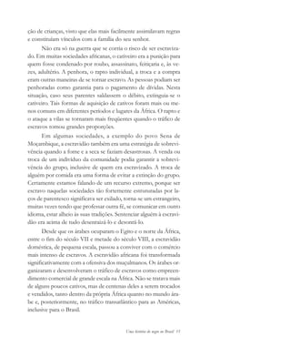 Uma história do negro no Brasil 15
ção de crianças, visto que elas mais facilmente assimilavam regras
e constituíam vínculos com a família do seu senhor.
Não era só na guerra que se corria o risco de ser escraviza-
do. Em muitas sociedades africanas, o cativeiro era a punição para
quem fosse condenado por roubo, assassinato, feitiçaria e, às ve-
zes, adultério. A penhora, o rapto individual, a troca e a compra
eram outras maneiras de se tornar escravo. As pessoas podiam ser
penhoradas como garantia para o pagamento de dívidas. Nesta
situação, caso seus parentes saldassem o débito, extinguia-se o
cativeiro. Tais formas de aquisição de cativos foram mais ou me-
nos comuns em diferentes períodos e lugares da África. O rapto e
o ataque a vilas se tornaram mais freqüentes quando o tráfico de
escravos tomou grandes proporções.
Em algumas sociedades, a exemplo do povo Sena de
Moçambique, a escravidão também era uma estratégia de sobrevi-
vência quando a fome e a seca se faziam desastrosas. A venda ou
troca de um indivíduo da comunidade podia garantir a sobrevi-
vência do grupo, inclusive de quem era escravizado. A troca de
alguém por comida era uma forma de evitar a extinção do grupo.
Certamente estamos falando de um recurso extremo, porque ser
escravo naquelas sociedades tão fortemente estruturadas por la-
ços de parentesco significava ser exilado, torna-se um estrangeiro,
muitas vezes tendo que professar outra fé, se comunicar em outro
idioma, estar alheio às suas tradições. Sentenciar alguém à escravi-
dão era acima de tudo desenraizá-lo e desonrá-lo.
Desde que os árabes ocuparam o Egito e o norte da África,
entre o fim do século VII e metade do século VIII, a escravidão
doméstica, de pequena escala, passou a conviver com o comércio
mais intenso de escravos. A escravidão africana foi transformada
significativamente com a ofensiva dos muçulmanos. Os árabes or-
ganizaram e desenvolveram o tráfico de escravos como empreen-
dimento comercial de grande escala na África. Não se tratava mais
de alguns poucos cativos, mas de centenas deles a serem trocados
e vendidos, tanto dentro da própria África quanto no mundo ára-
be e, posteriormente, no tráfico transatlântico para as Américas,
inclusive para o Brasil.
historia.pmd 11/5/2006, 10:0815
 