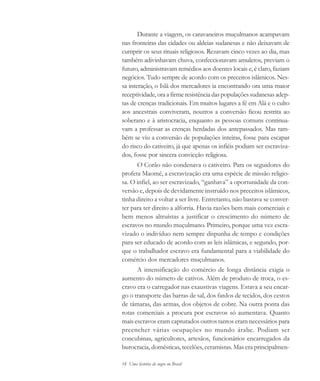 18 Uma história do negro no Brasil
Durante a viagem, os caravaneiros muçulmanos acampavam
nas fronteiras das cidades ou aldeias sudanesas e não deixavam de
cumprir os seus rituais religiosos. Rezavam cinco vezes ao dia, mas
também adivinhavam chuva, confeccionavam amuletos, previam o
futuro, administravam remédios aos doentes locais e, é claro, faziam
negócios. Tudo sempre de acordo com os preceitos islâmicos. Nes-
sa interação, o Islã dos mercadores ia encontrando ora uma maior
receptividade, ora a firme resistência das populações sudanesas adep-
tas de crenças tradicionais. Em muitos lugares a fé em Alá e o culto
aos ancestrais conviveram, noutros a conversão ficou restrita ao
soberano e à aristocracia, enquanto as pessoas comuns continua-
vam a professar as crenças herdadas dos antepassados. Mas tam-
bém se viu a conversão de populações inteiras, fosse para escapar
do risco do cativeiro, já que apenas os infiéis podiam ser escraviza-
dos, fosse por sincera convicção religiosa.
O Corão não condenava o cativeiro. Para os seguidores do
profeta Maomé, a escravização era uma espécie de missão religio-
sa. O infiel, ao ser escravizado, “ganhava” a oportunidade da con-
versão e, depois de devidamente instruído nos preceitos islâmicos,
tinha direito a voltar a ser livre. Entretanto, não bastava se conver-
ter para ter direito a alforria. Havia razões bem mais comerciais e
bem menos altruístas a justificar o crescimento do número de
escravos no mundo muçulmano. Primeiro, porque uma vez escra-
vizado o indivíduo nem sempre dispunha de tempo e condições
para ser educado de acordo com as leis islâmicas, e segundo, por-
que o trabalhador escravo era fundamental para a viabilidade do
comércio dos mercadores muçulmanos.
A intensificação do comércio de longa distância exigia o
aumento do número de cativos. Além de produto de troca, o es-
cravo era o carregador nas exaustivas viagens. Estava a seu encar-
go o transporte das barras de sal, dos fardos de tecidos, dos cestos
de tâmaras, das armas, dos objetos de cobre. Na outra ponta das
rotas comerciais a procura por escravos só aumentava. Quanto
mais escravos eram capturados outros tantos eram necessários para
preencher várias ocupações no mundo árabe. Podiam ser
concubinas, agricultores, artesãos, funcionários encarregados da
burocracia, domésticas, tecelões, ceramistas. Mas era principalmen-
historia.pmd 11/5/2006, 10:0818
 