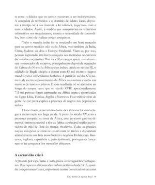 Uma história do negro no Brasil 19
te como soldados que os cativos passavam a ser indispensáveis.
A conquista de territórios e o domínio de líderes locais dispos-
tos a interpretar à sua maneira a lei islâmica, requeriam mais e
mais soldados. Assim, à medida que aumentavam os territórios
submetidos aos muçulmanos, crescia a necessidade de controlá-
los, bem como de realizar novas conquistas.
Todo o mundo árabe foi se revelando um bom mercado
para os cativos trazidos não só da África, mas também da Índia,
China, Sudeste da Ásia e Europa Ocidental. Viam-se, por isso,
pessoas capturadas em diversos lugares nos mercados de escravos
do mundo muçulmano. Mas foi a África negra quem mais abaste-
ceu os mercados de escravos, principalmente depois da ocupação
do Egito e do Norte da África pelos árabes. Ainda no século IX, o
califado de Bagdá chegou a contar com 45 mil escravos negros
trazidos pelos comerciantes berberes. A partir do século X, o nú-
mero de escravos provenientes da África subsaariana excedia em
muito o de turcos e eslavos. E essa tendência só se acentuou ao
longo do tempo, tanto que no século XVIII aproximadamente
715 mil pessoas foram capturadas na África negra e escravizadas
no Egito, Líbia, Tunísia, Argélia e Marrocos. Esse tráfico voraz de
gente de cor preta explica a presença de negros nas populações
árabes.
Desse modo, a escravidão doméstica africana foi dando lu-
gar à escravização em larga escala. A partir do século XV, com a
presença européia na costa da África, esse processo ganhou di-
mensão intercontinental e fez da África a principal região expor-
tadora de mão-de-obra do mundo moderno. Todas as grandes
nações européias de então se envolveram no tráfico e disputaram
acirradamente sua fatia nesse lucrativo negócio. Holandeses, fran-
ceses, ingleses, espanhóis e, principalmente, portugueses lança-
ram-se na conquista dos mercados africanos.
A escravidão cristã
A procura por especiarias e ouro guiava os navegadores portugue-
ses. Das riquezas africanas eles tinham notícias desde 1415, quan-
do conquistaram Ceuta, importante centro comercial no extremo
historia.pmd 11/5/2006, 10:0819
 