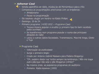 ► Adhemar   Casé
    Vendia aparelhos de rádio, mudou-se de Pernambuco para o Rio
    Comparava as programações americanas com as brasileiras:
        ► Amadorismo
        ► Pausa na programação
    Ele resolveu alugar um horário na Rádio Philips:
    Domingo, 20 às 24
    Primeiro programa: 14/02/1932 – Programa Casé:
        ► Tocava música popular e erudita (o primeiro tipo foi bem recebido
          pelos ouvintes)
        ► Se transformou num programa popular e numa das principais
          atrações do rádio
        ► Levou a outras rádios:Sociedade, Transmissora, Mayrink Veiga, Globo
          e Tupi

   ► Programa   Casé
        Valorização da publicidade:
        Surge o primeiro jingle:
        Criado por Antonio Gabriel Nassara para Padaria Bragança
        “Oh, padeiro desta rua/ tenha sempre na lembrança./ Não me traga
         outro pão/que não seja o pão Bragança (refrão)”
        Na mesma onda, se populariza programas de auditório:
        Primeiro: Rádio Kosmos (1935)
 