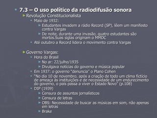  7.3 – O uso político da radiodifusão sonora
   ► Revolução   Constitucionalista
       Maio de 1932:
          ► Estudantes invadem a rádio Record (SP), lêem um manifesto
            contra Vargas
          ► De noite, durante uma invasão, quatro estudantes são
            mortos.Suas siglas originam o MMDC
       Até outubro a Record lidera o movimento contra Vargas

   ► Governo   Vargas:
       Hora do Brasil
          ► No ar: 22/julho/1935
          ► Divulgava notícias do governo e música popular
       Em 1937: o governo “denuncia” o Plano Cohen
       “No dia 10 de novembro, após a criação de todo um clima fictício
        de ameaça às instituições e de necessidade de um endurecimento
        do governo, o país passa a viver o Estado Novo” (p.108)
       DIP (1939)
          ► Censura de assuntos jornalísticos
          ► Censura de letras
          ► OBS: Necessidade de buscar as músicas em som, não apenas
            em letras
          ► Brake
 