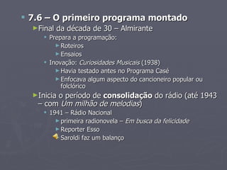  7.6 – O primeiro programa montado
  ►Final   da década de 30 – Almirante
      Prepara a programação:
         ► Roteiros
         ► Ensaios
      Inovação: Curiosidades Musicais (1938)
         ► Havia testado antes no Programa Casé
         ► Enfocava algum aspecto do cancioneiro popular ou
           folclórico
  ►Inicia
        o período de consolidação do rádio (até 1943
   – com Um milhão de melodias)
      1941 – Rádio Nacional
         ► primeira radionovela – Em busca da felicidade
         ► Reporter Esso
         ► Saroldi faz um balanço
 